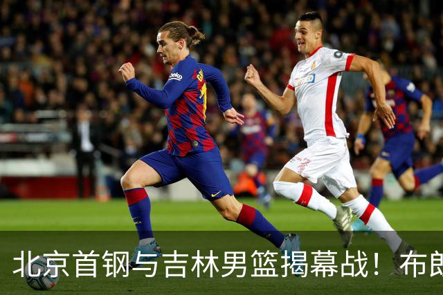 北京首钢与吉林男篮揭幕战！布朗首战回归，争取开门红